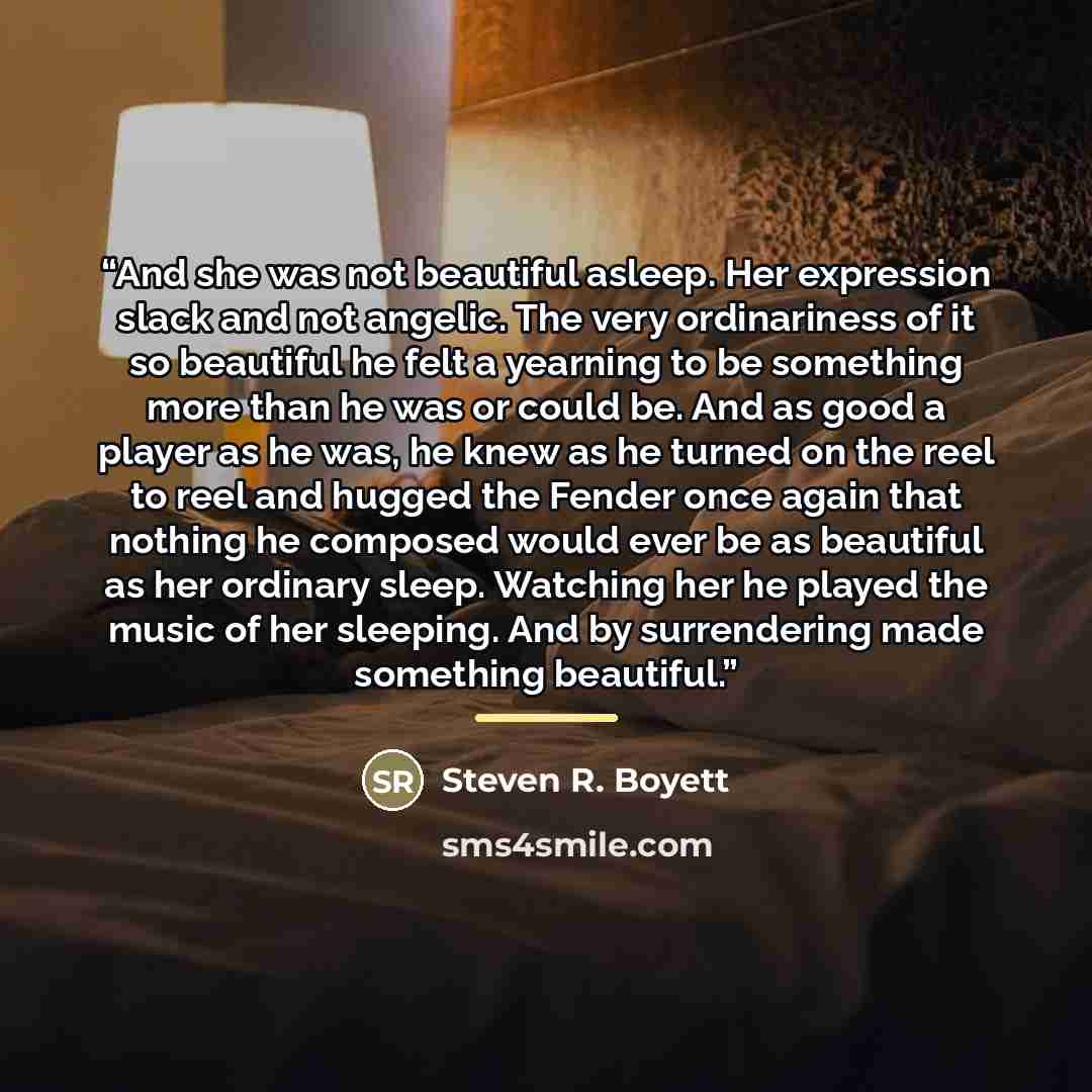 “And she was not beautiful asleep. Her expression slack and not angelic. The very ordinariness of it so beautiful he felt a yearning to be something more than he was or could be. And as good a player as he was, he knew as he turned on the reel to reel and hugged the Fender once again that nothing…” quote by Steven R. Boyett