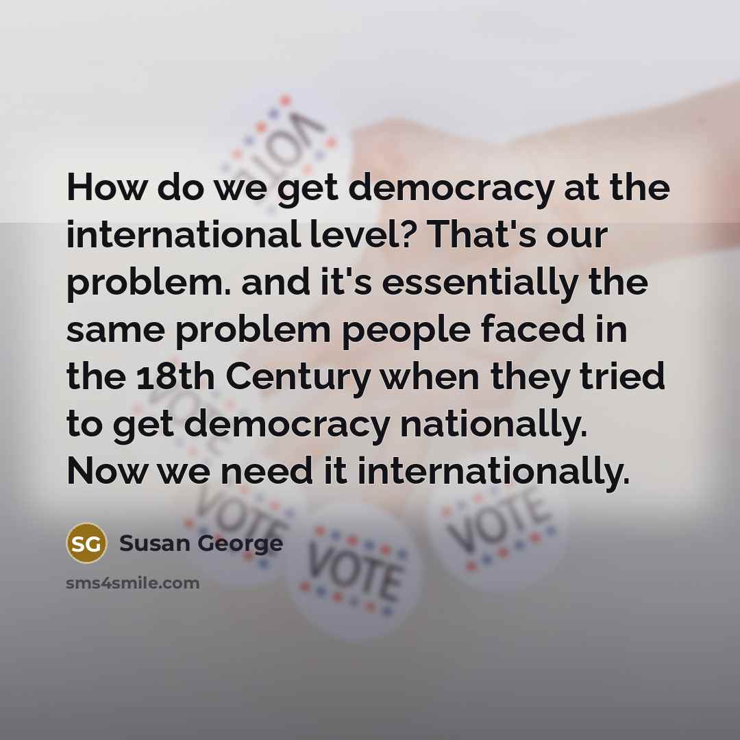 “How do we get democracy at the international level? That's our problem. and it's essentially the same problem people faced in the 18th Century when they tried to get democracy nationally. Now we need it internationally.” quote by Susan George