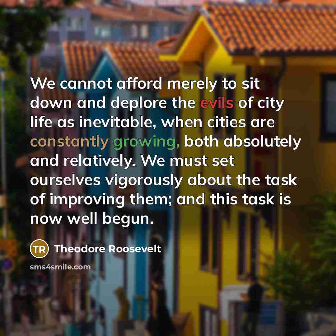“We cannot afford merely to sit down and deplore the evils of city life as inevitable, when cities are constantly growing, both absolutely and relatively. We must set ourselves vigorously about the task of improving them; and this task is now well begun.” quote by Theodore Roosevelt