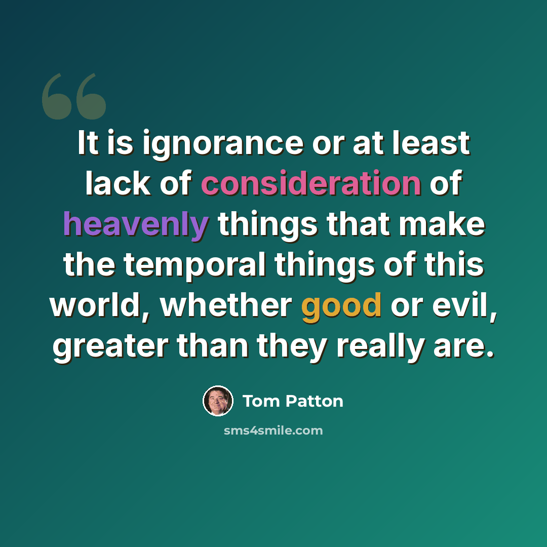 “It is ignorance or at least lack of consideration of heavenly things that make the temporal things of this world, whether good or evil, greater than they really are.” quote by Tom Patton