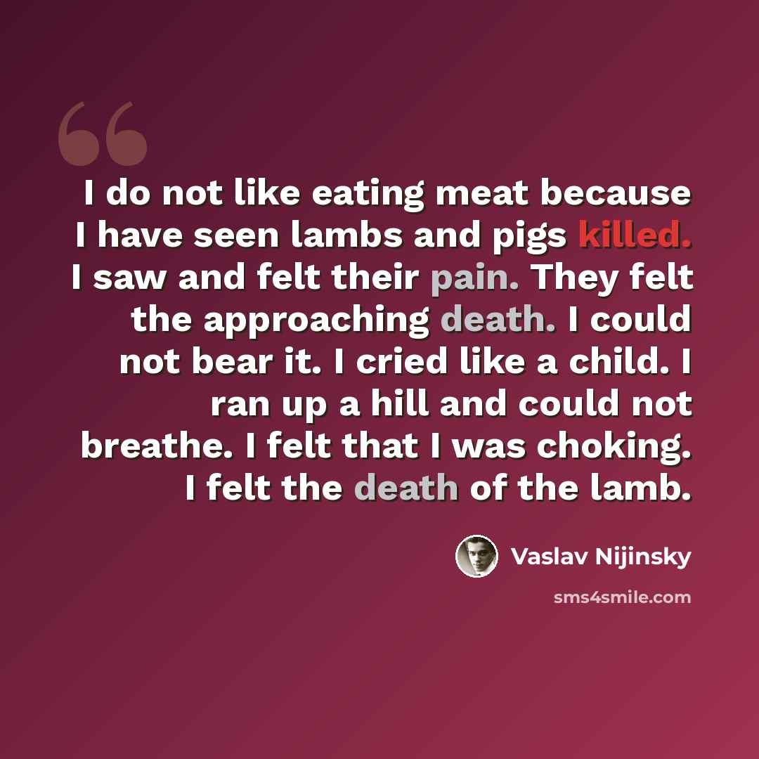 “I do not like eating meat because I have seen lambs and pigs killed. I saw and felt their pain. They felt the approaching death. I could not bear it. I cried like a child. I ran up a hill and could not breathe. I felt that I was choking. I felt the death of the lamb.” quote by Vaslav Nijinsky