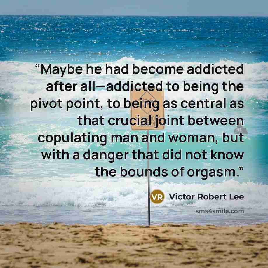 “Maybe he had become addicted after all—addicted to being the pivot point, to being as central as that crucial joint between copulating man and woman, but with a danger that did not know the bounds of orgasm.” quote by Victor Robert Lee