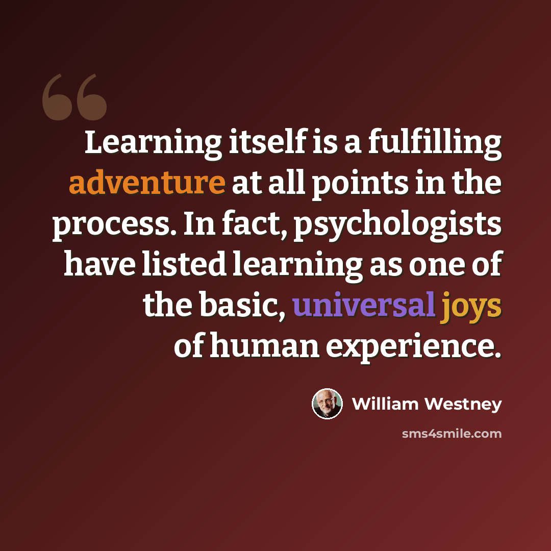 “Learning itself is a fulfilling adventure at all points in the process. In fact, psychologists have listed learning as one of the basic, universal joys of human experience.” quote by William Westney