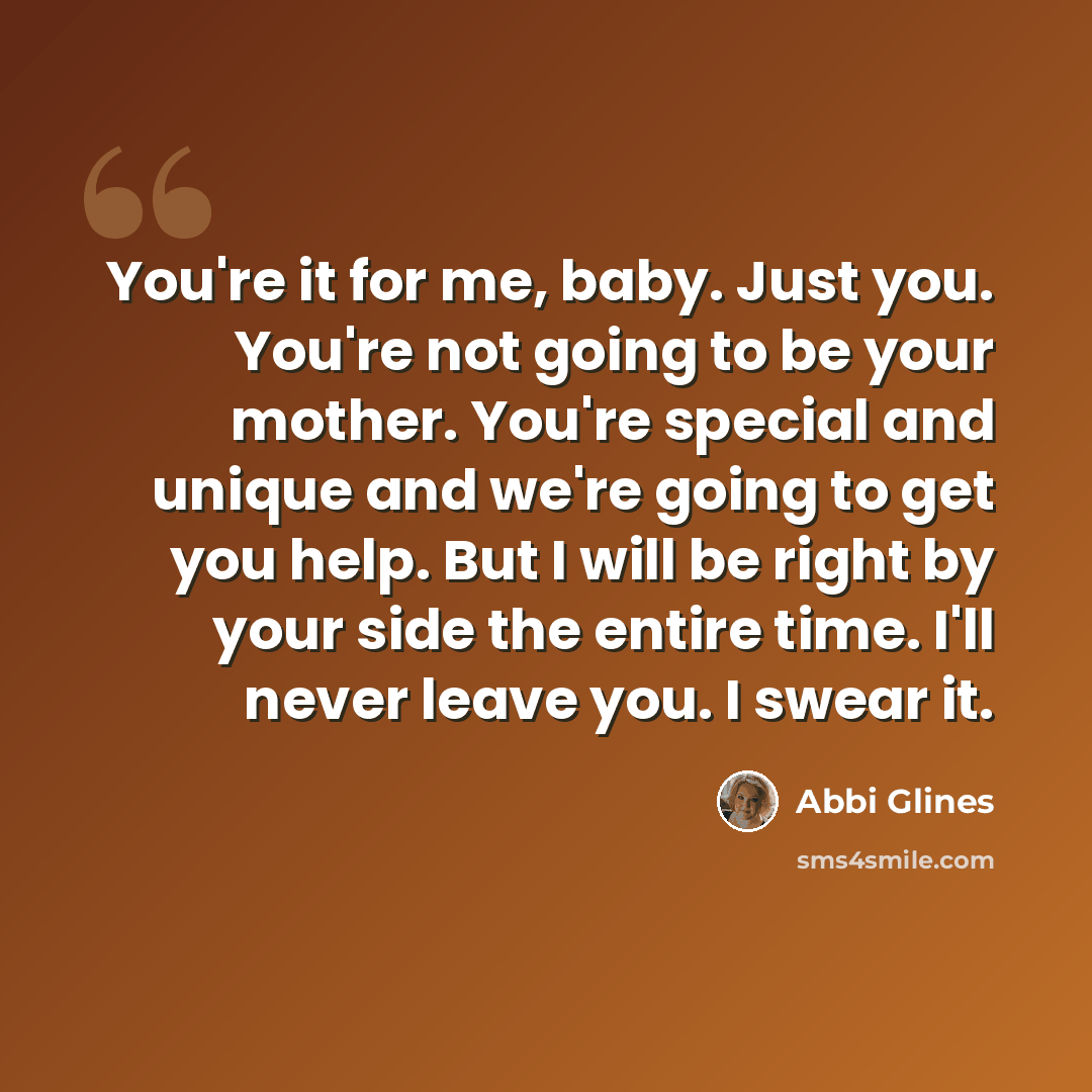 “You're it for me, baby. Just you. You're not going to be your mother. You're special and unique and we're going to get you help. But I will be right by your side the entire time. I'll never leave you. I swear it.” quote by Abbi Glines