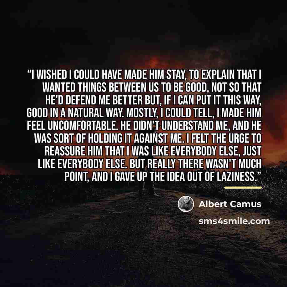 “I wished I could have made him stay, to explain that I wanted things between us to be good, not so that he'd defend me better but, if I can put it this way, good in a natural way. Mostly, I could tell, I made him feel uncomfortable. He didn't understand me, and he was sort of holding it against…” quote by Albert Camus