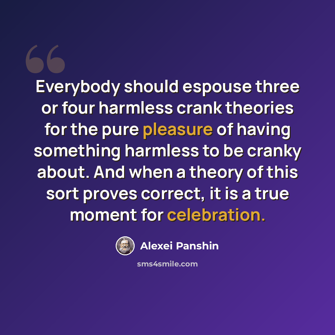 “Everybody should espouse three or four harmless crank theories for the pure pleasure of having something harmless to be cranky about. And when a theory of this sort proves correct, it is a true moment for celebration.” quote by Alexei Panshin
