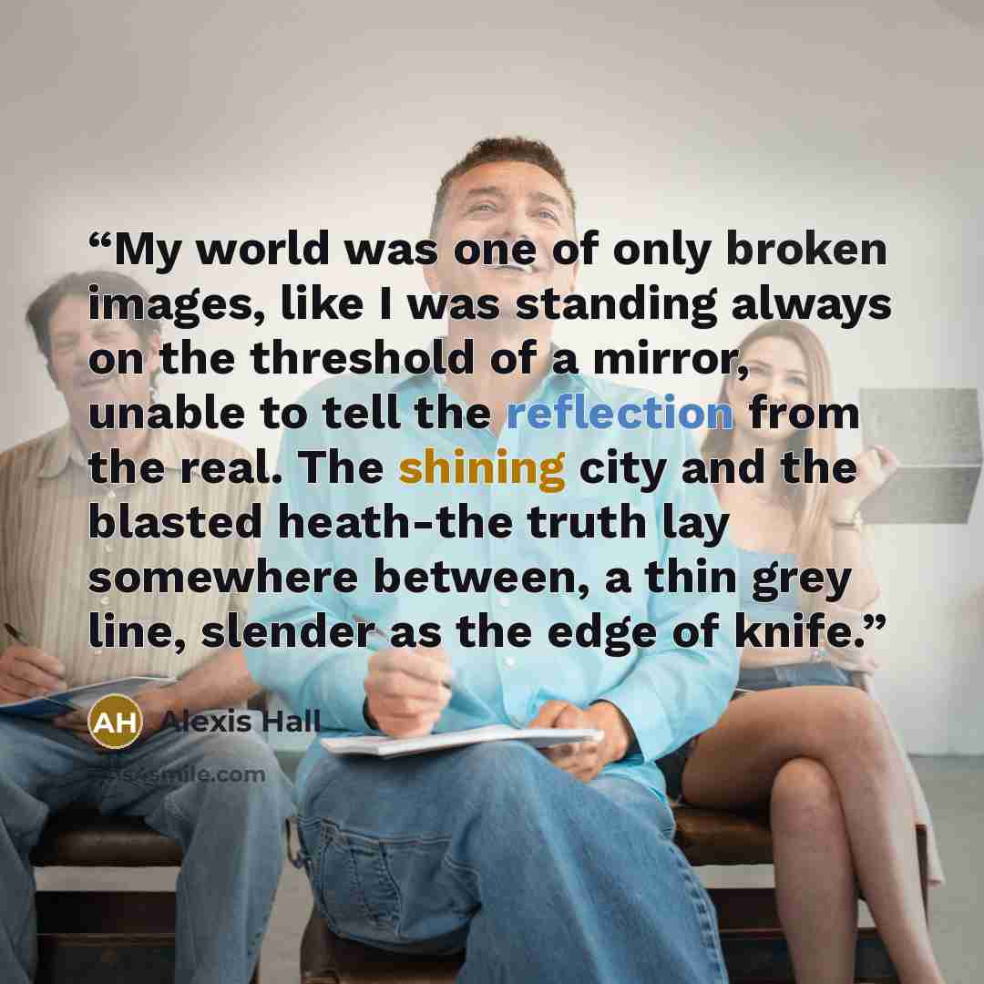 “My world was one of only broken images, like I was standing always on the threshold of a mirror, unable to tell the reflection from the real. The shining city and the blasted heath-the truth lay somewhere between, a thin grey line, slender as the edge of knife.” quote by Alexis Hall
