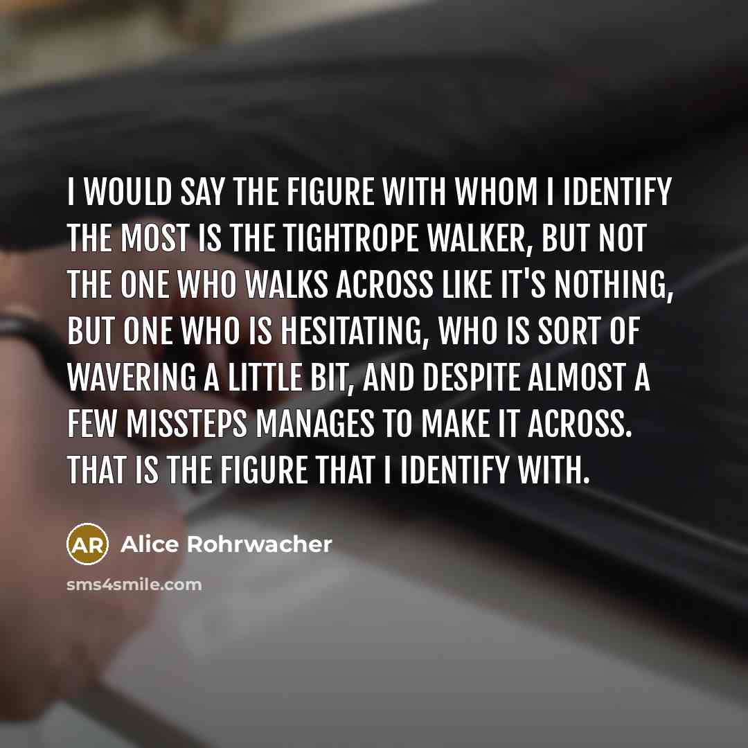 “I would say the figure with whom I identify the most is the tightrope walker, but not the one who walks across like it's nothing, but one who is hesitating, who is sort of wavering a little bit, and despite almost a few missteps manages to make it across. That is the figure that I identify with.” quote by Alice Rohrwacher