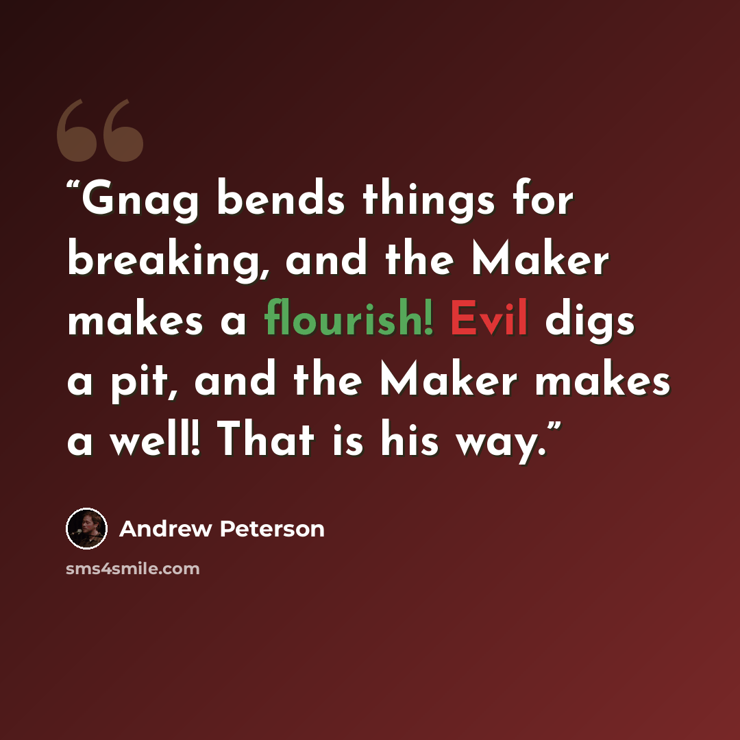 “Gnag bends things for breaking, and the Maker makes a flourish! Evil digs a pit, and the Maker makes a well! That is his way.” quote by Andrew Peterson