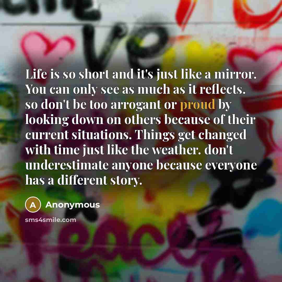 “Life is so short and it's just like a mirror. You can only see as much as it reflects. so don't be too arrogant or proud by looking down on others because of their current situations. Things get changed with time just like the weather. don't underestimate anyone because everyone has a different…” quote by Anonymous