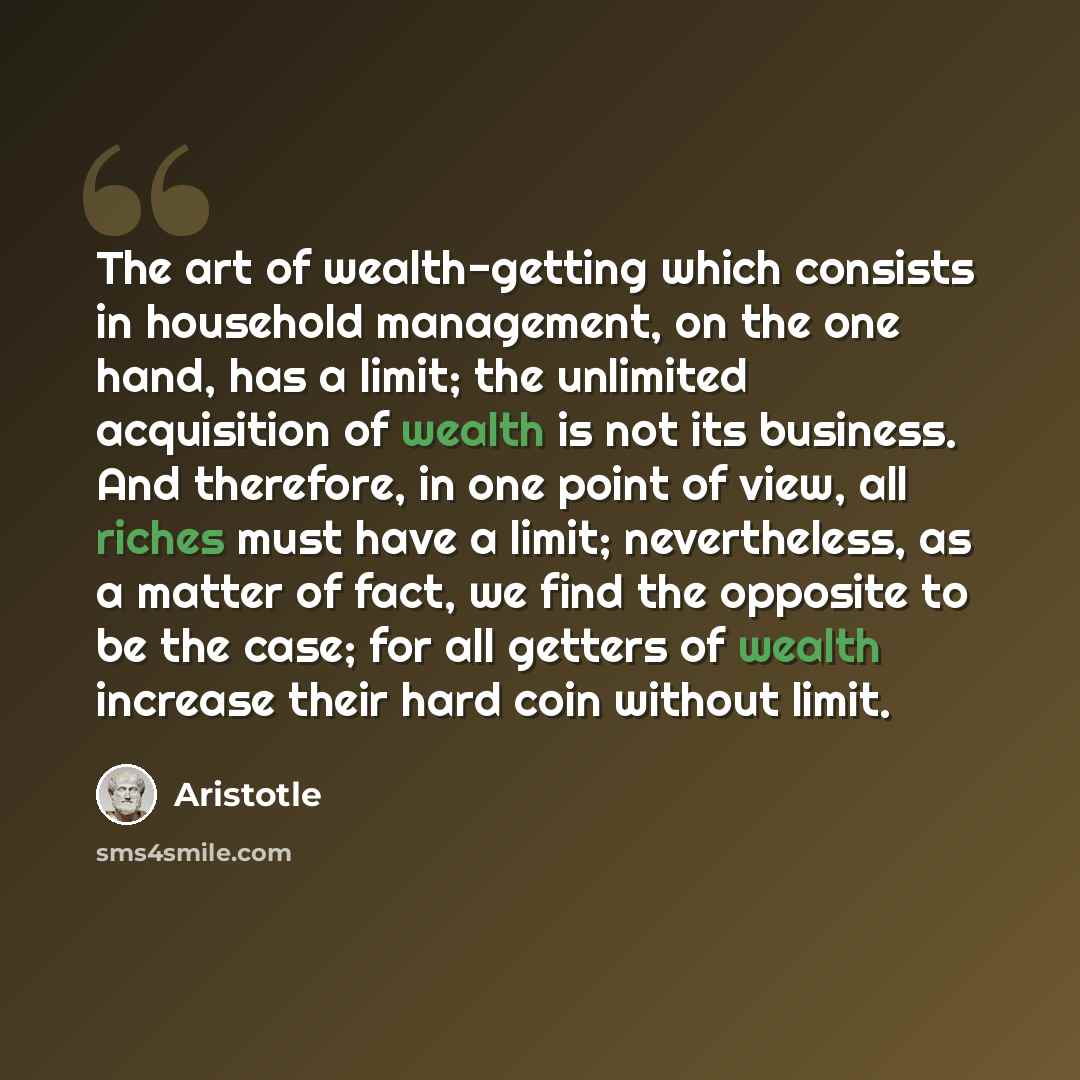 “The art of wealth-getting which consists in household management, on the one hand, has a limit; the unlimited acquisition of wealth is not its business. And therefore, in one point of view, all riches must have a limit; nevertheless, as a matter of fact, we find the opposite to be the case; for…” quote by Aristotle