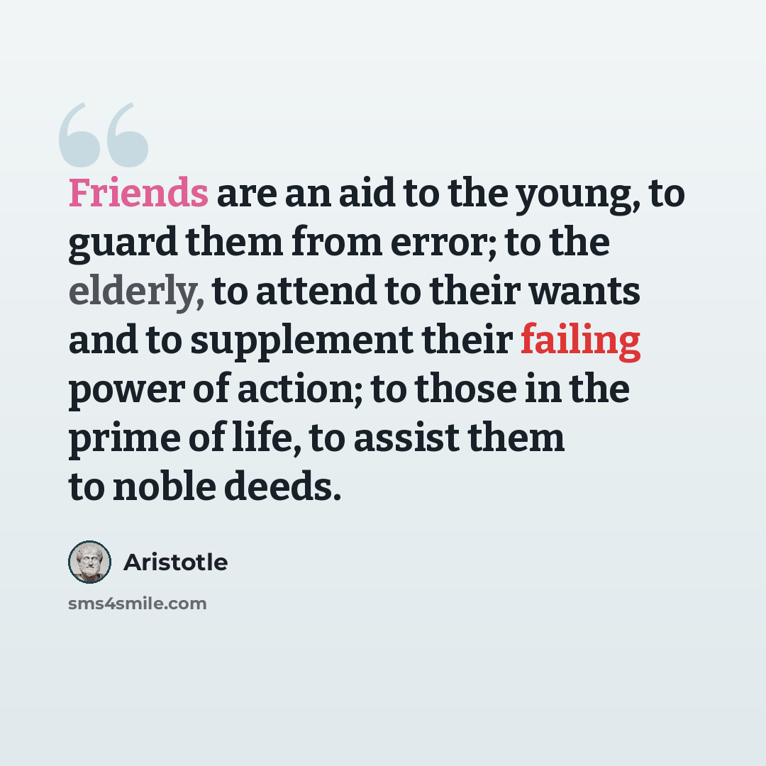 “Friends are an aid to the young, to guard them from error; to the elderly, to attend to their wants and to supplement their failing power of action; to those in the prime of life, to assist them to noble deeds.” quote by Aristotle
