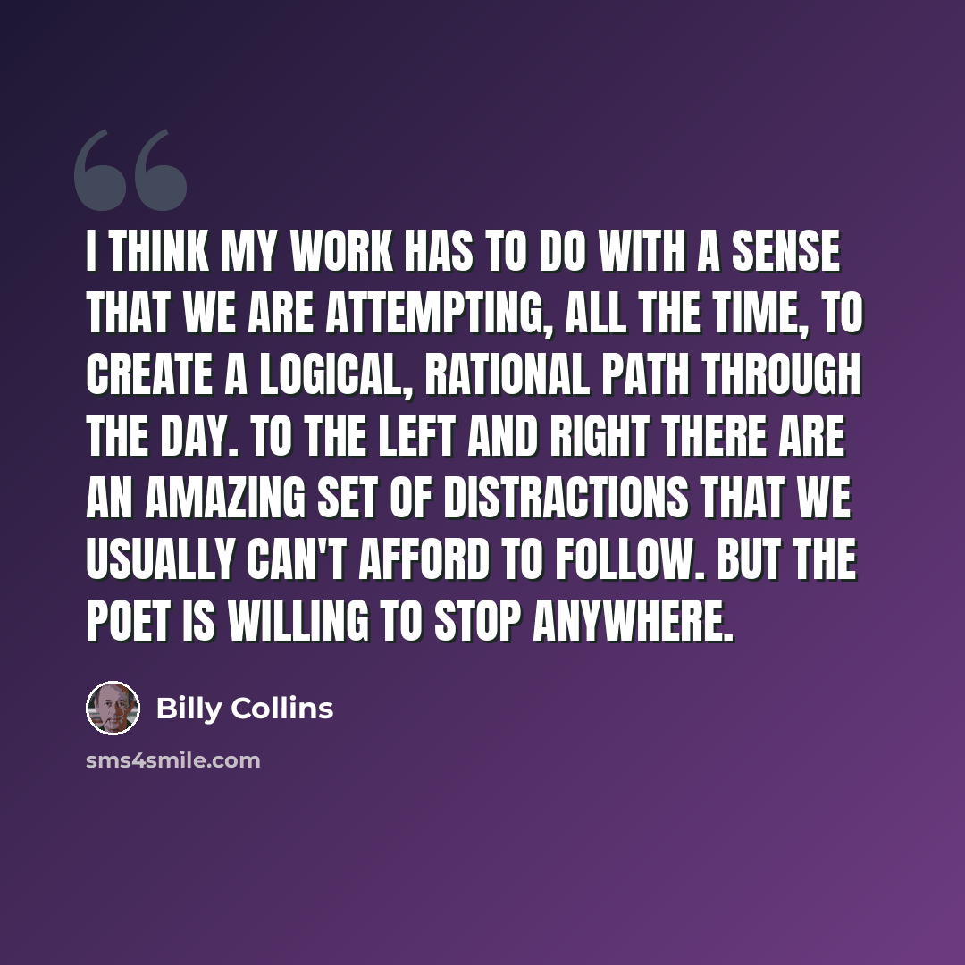 “I think my work has to do with a sense that we are attempting, all the time, to create a logical, rational path through the day. To the left and right there are an amazing set of distractions that we usually can't afford to follow. But the poet is willing to stop anywhere.” quote by Billy Collins