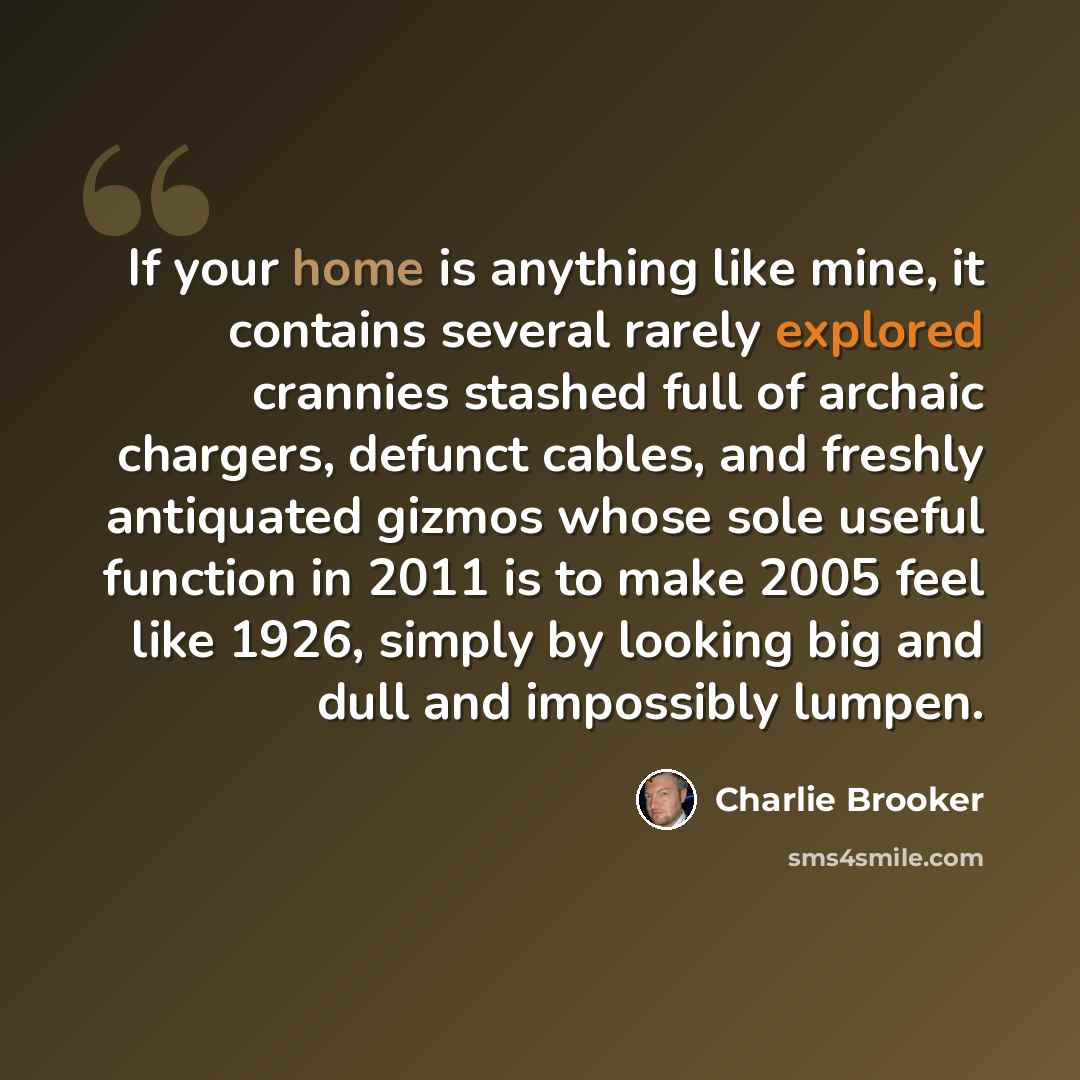 “If your home is anything like mine, it contains several rarely explored crannies stashed full of archaic chargers, defunct cables, and freshly antiquated gizmos whose sole useful function in 2011 is to make 2005 feel like 1926, simply by looking big and dull and impossibly lumpen.” quote by Charlie Brooker