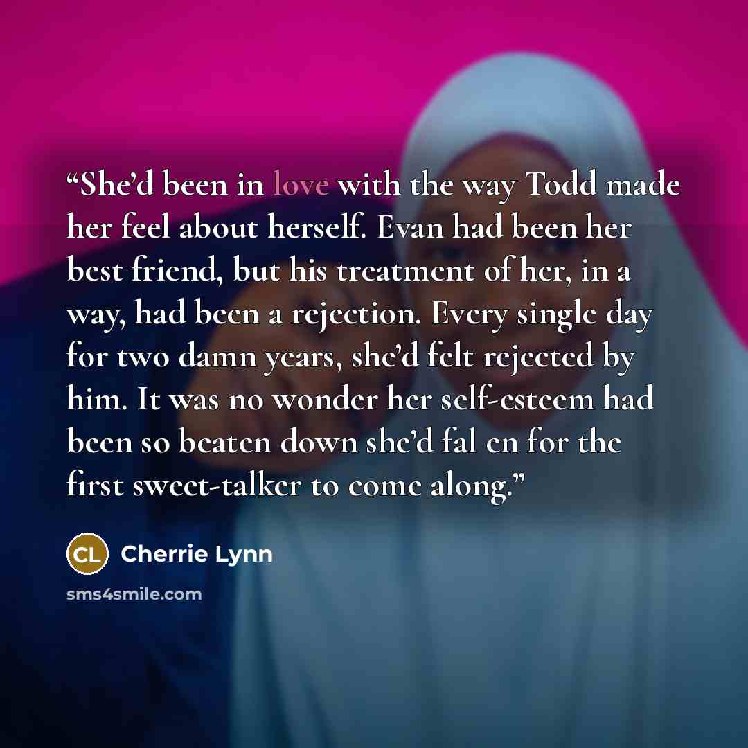 “She’d been in love with the way Todd made her feel about herself. Evan had been her best friend, but his treatment of her, in a way, had been a rejection. Every single day for two damn years, she’d felt rejected by him. It was no wonder her self-esteem had been so beaten down she’d fal en for the…” quote by Cherrie Lynn