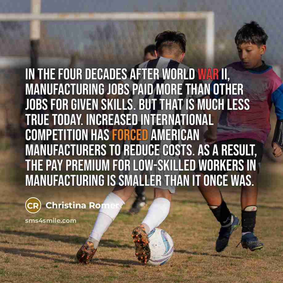 “In the four decades after World War II, manufacturing jobs paid more than other jobs for given skills. But that is much less true today. Increased international competition has forced American manufacturers to reduce costs. As a result, the pay premium for low-skilled workers in manufacturing is…” quote by Christina Romer