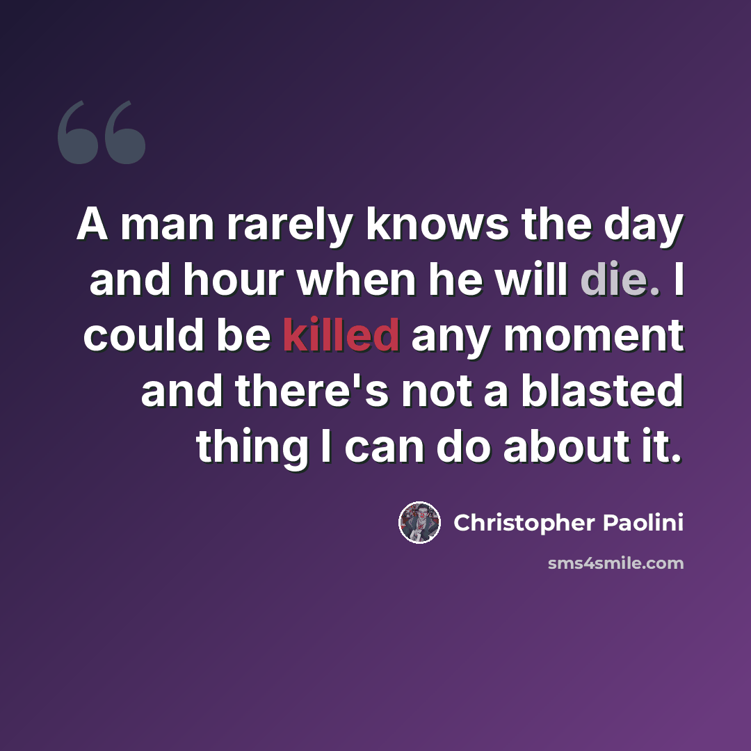 “A man rarely knows the day and hour when he will die. I could be killed any moment and there's not a blasted thing I can do about it.” quote by Christopher Paolini