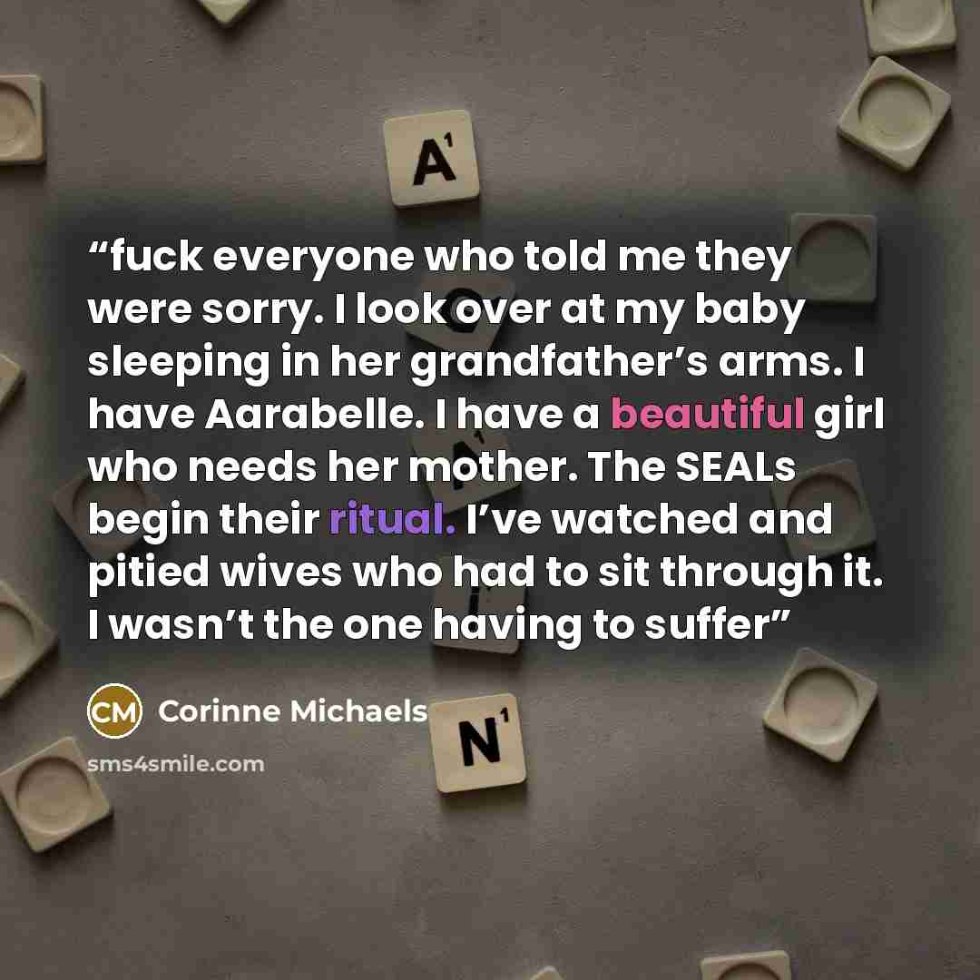 “fuck everyone who told me they were sorry. I look over at my baby sleeping in her grandfather’s arms. I have Aarabelle. I have a beautiful girl who needs her mother. The SEALs begin their ritual. I’ve watched and pitied wives who had to sit through it. I wasn’t the one having to suffer” quote by Corinne Michaels