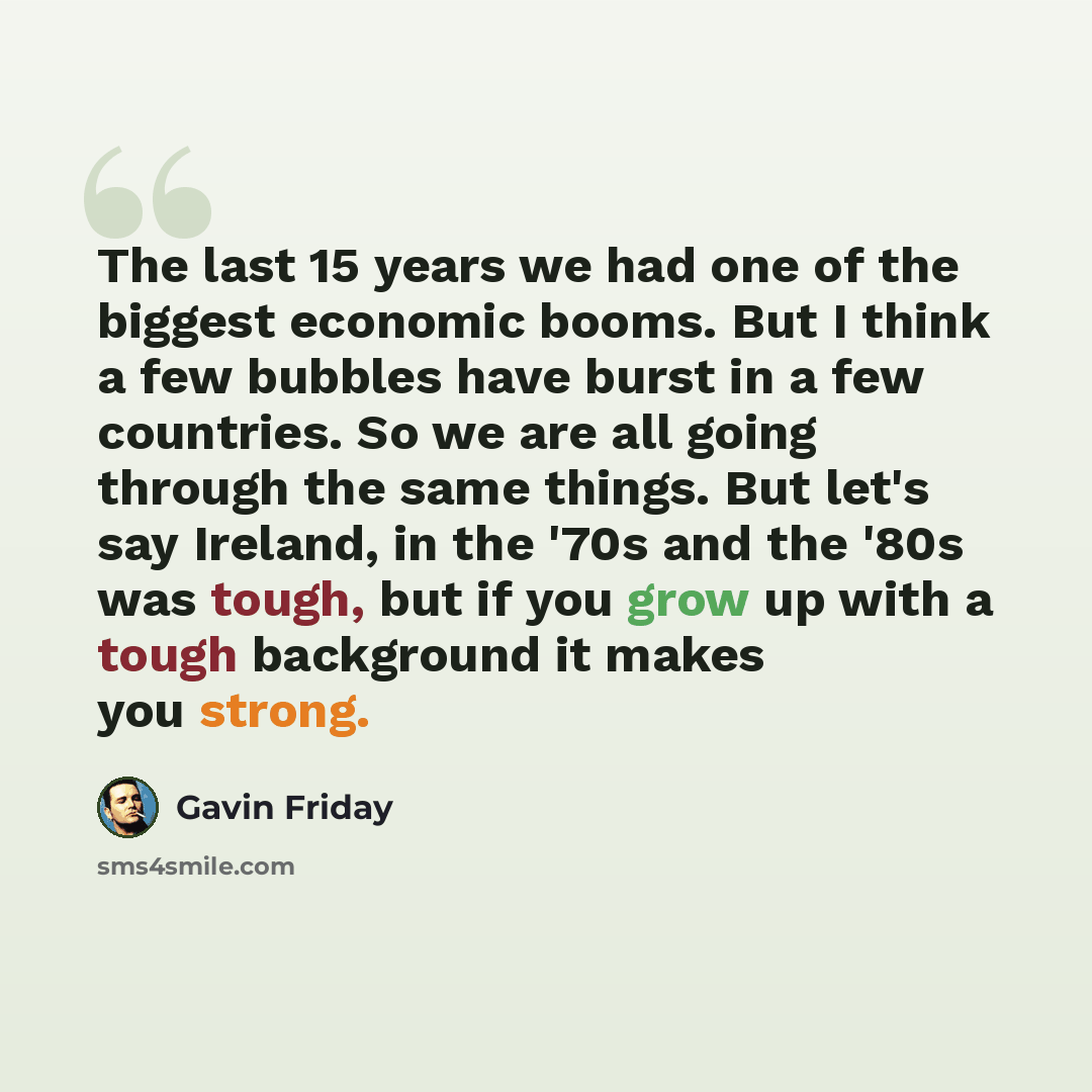 “The last 15 years we had one of the biggest economic booms. But I think a few bubbles have burst in a few countries. So we are all going through the same things. But let's say Ireland, in the '70s and the '80s was tough, but if you grow up with a tough background it makes you strong.” quote by Gavin Friday