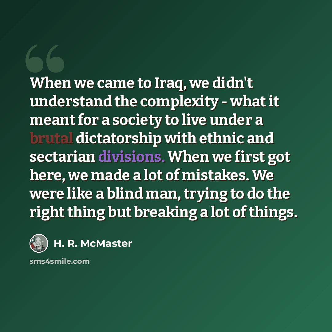 “When we came to Iraq, we didn't understand the complexity - what it meant for a society to live under a brutal dictatorship with ethnic and sectarian divisions. When we first got here, we made a lot of mistakes. We were like a blind man, trying to do the right thing but breaking a lot of things.” quote by H. R. McMaster