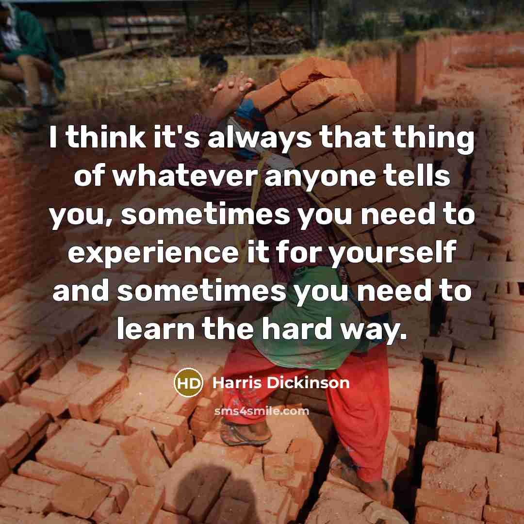 “I think it's always that thing of whatever anyone tells you, sometimes you need to experience it for yourself and sometimes you need to learn the hard way.” quote by Harris Dickinson