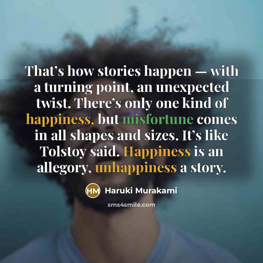 “That’s how stories happen — with a turning point, an unexpected twist. There’s only one kind of happiness, but misfortune comes in all shapes and sizes. It’s like Tolstoy said. Happiness is an allegory, unhappiness a story.” quote by Haruki Murakami
