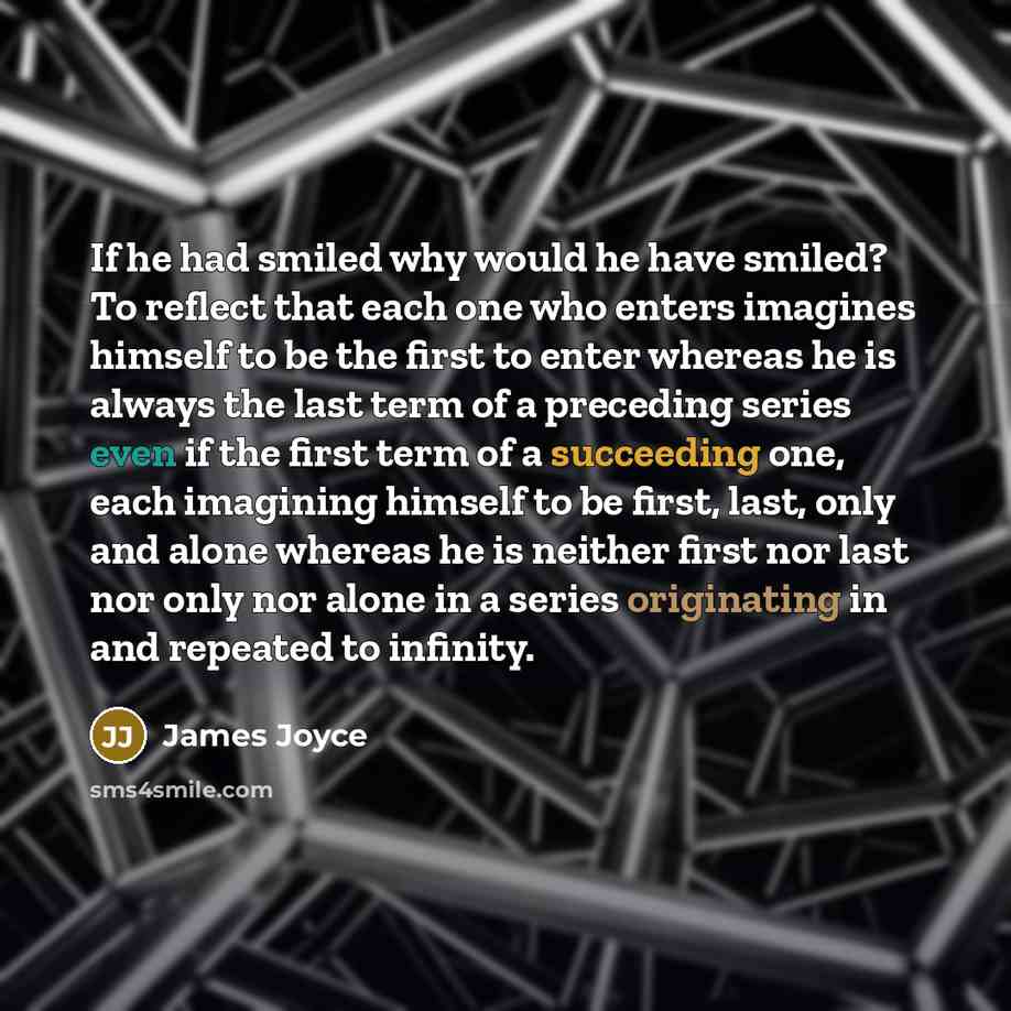 “If he had smiled why would he have smiled? To reflect that each one who enters imagines himself to be the first to enter whereas he is always the last term of a preceding series even if the first term of a succeeding one, each imagining himself to be first, last, only and alone whereas he is…” quote by James Joyce
