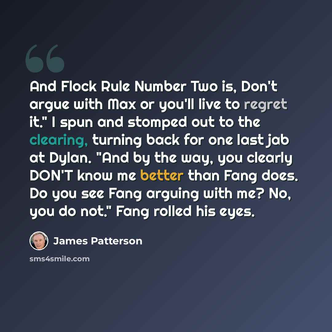 “And Flock Rule Number Two is, Don't argue with Max or you'll live to regret it." I spun and stomped out to the clearing, turning back for one last jab at Dylan. "And by the way, you clearly DON'T know me better than Fang does. Do you see Fang arguing with me? No, you do not." Fang rolled his eyes.” quote by James Patterson