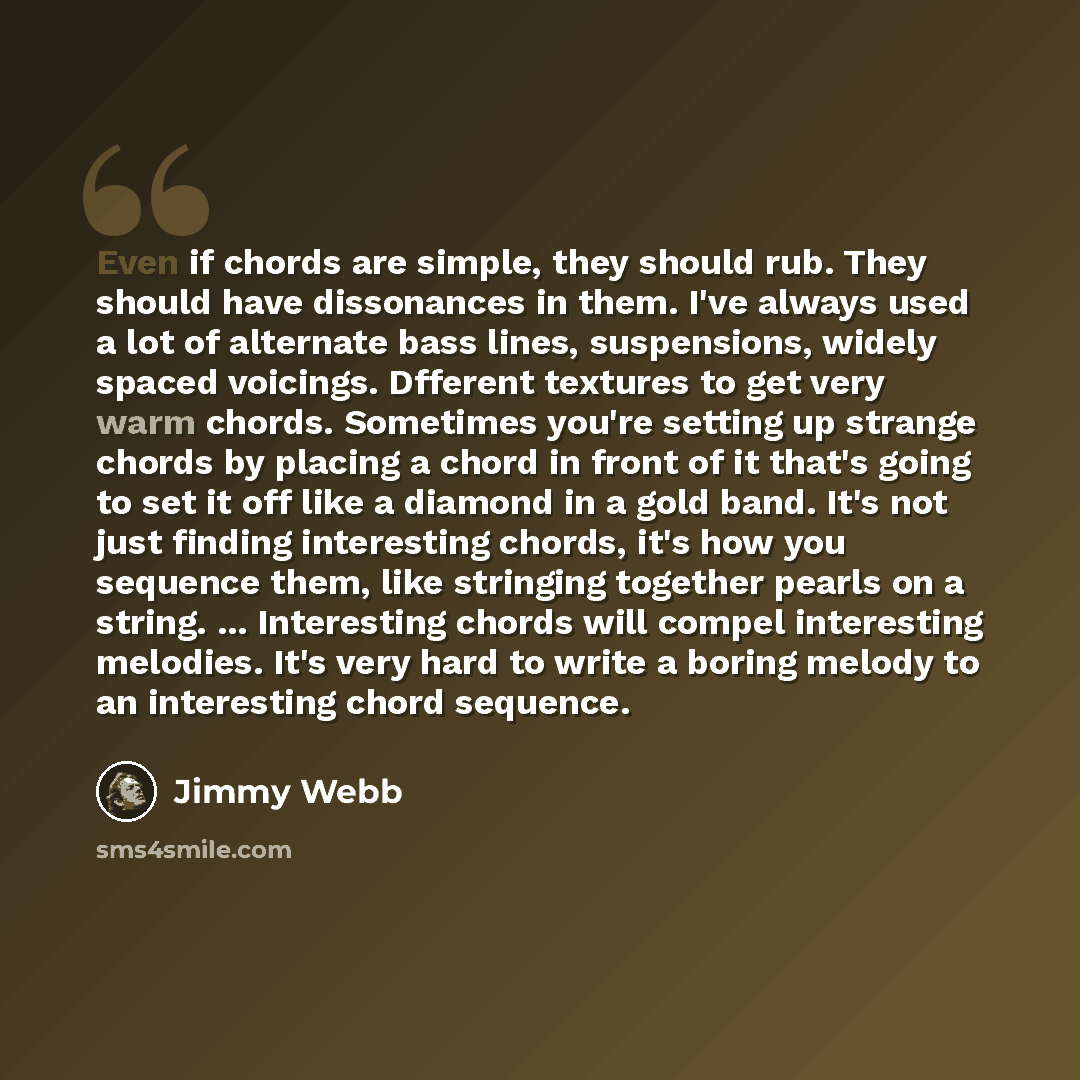 “Even if chords are simple, they should rub. They should have dissonances in them. I've always used a lot of alternate bass lines, suspensions, widely spaced voicings. Dfferent textures to get very warm chords. Sometimes you're setting up strange chords by placing a chord in front of it that's…” quote by Jimmy Webb