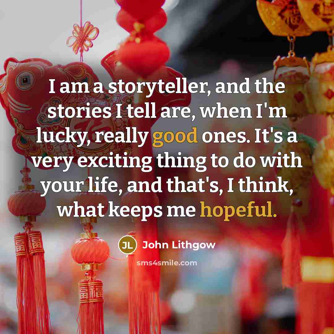 “I am a storyteller, and the stories I tell are, when I'm lucky, really good ones. It's a very exciting thing to do with your life, and that's, I think, what keeps me hopeful.” quote by John Lithgow