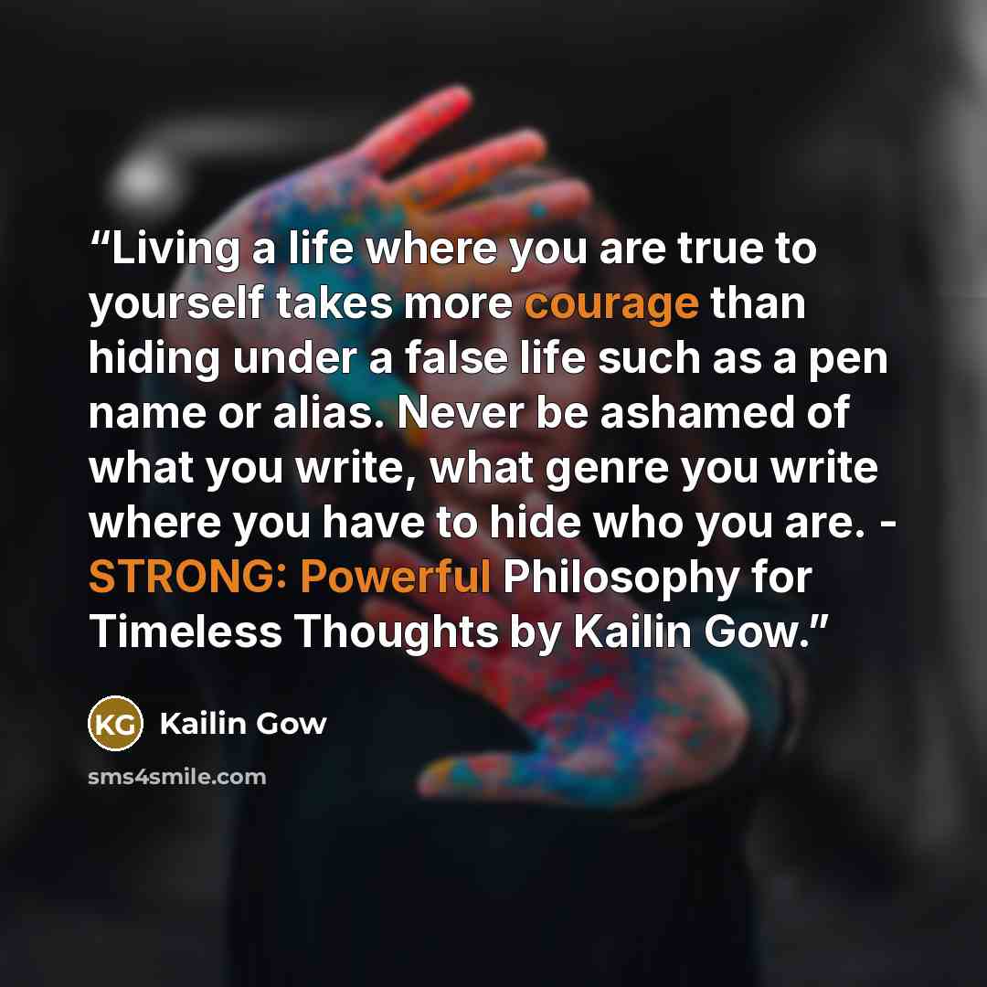 “Living a life where you are true to yourself takes more courage than hiding under a false life such as a pen name or alias. Never be ashamed of what you write, what genre you write where you have to hide who you are. - STRONG: Powerful Philosophy for Timeless Thoughts by Kailin Gow.” quote by Kailin Gow