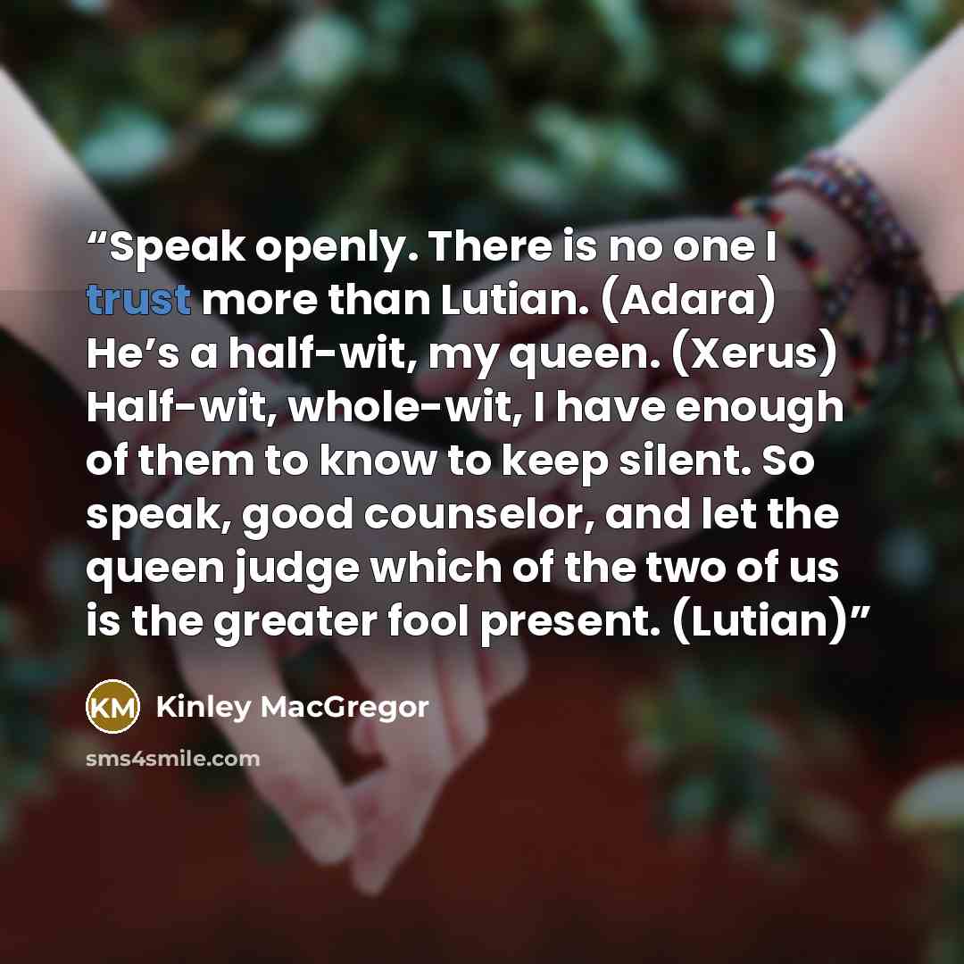“Speak openly. There is no one I trust more than Lutian. (Adara) He’s a half-wit, my queen. (Xerus) Half-wit, whole-wit, I have enough of them to know to keep silent. So speak, good counselor, and let the queen judge which of the two of us is the greater fool present. (Lutian)” quote by Kinley MacGregor