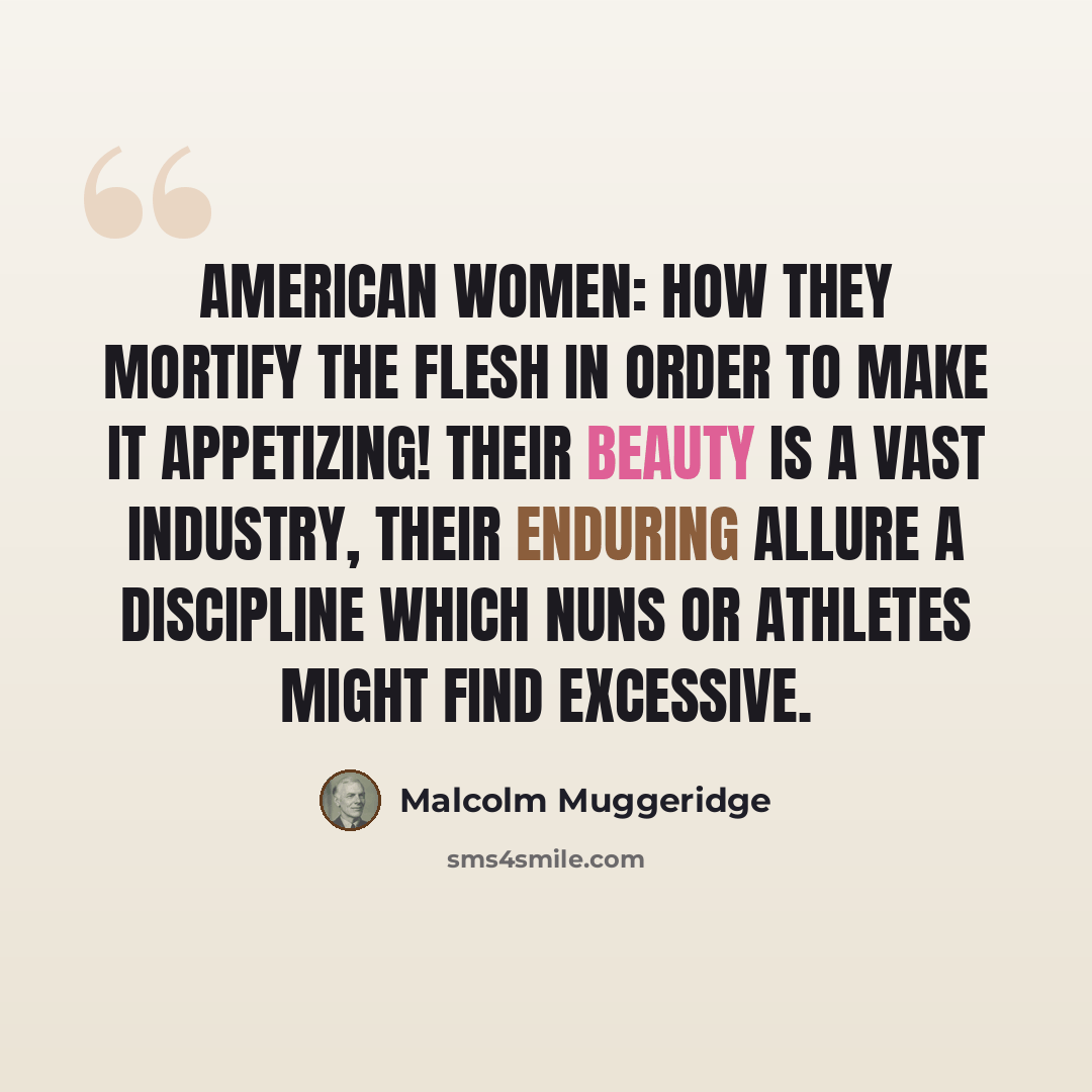 “American Women: How they mortify the flesh in order to make it appetizing! Their beauty is a vast industry, their enduring allure a discipline which nuns or athletes might find excessive.” quote by Malcolm Muggeridge