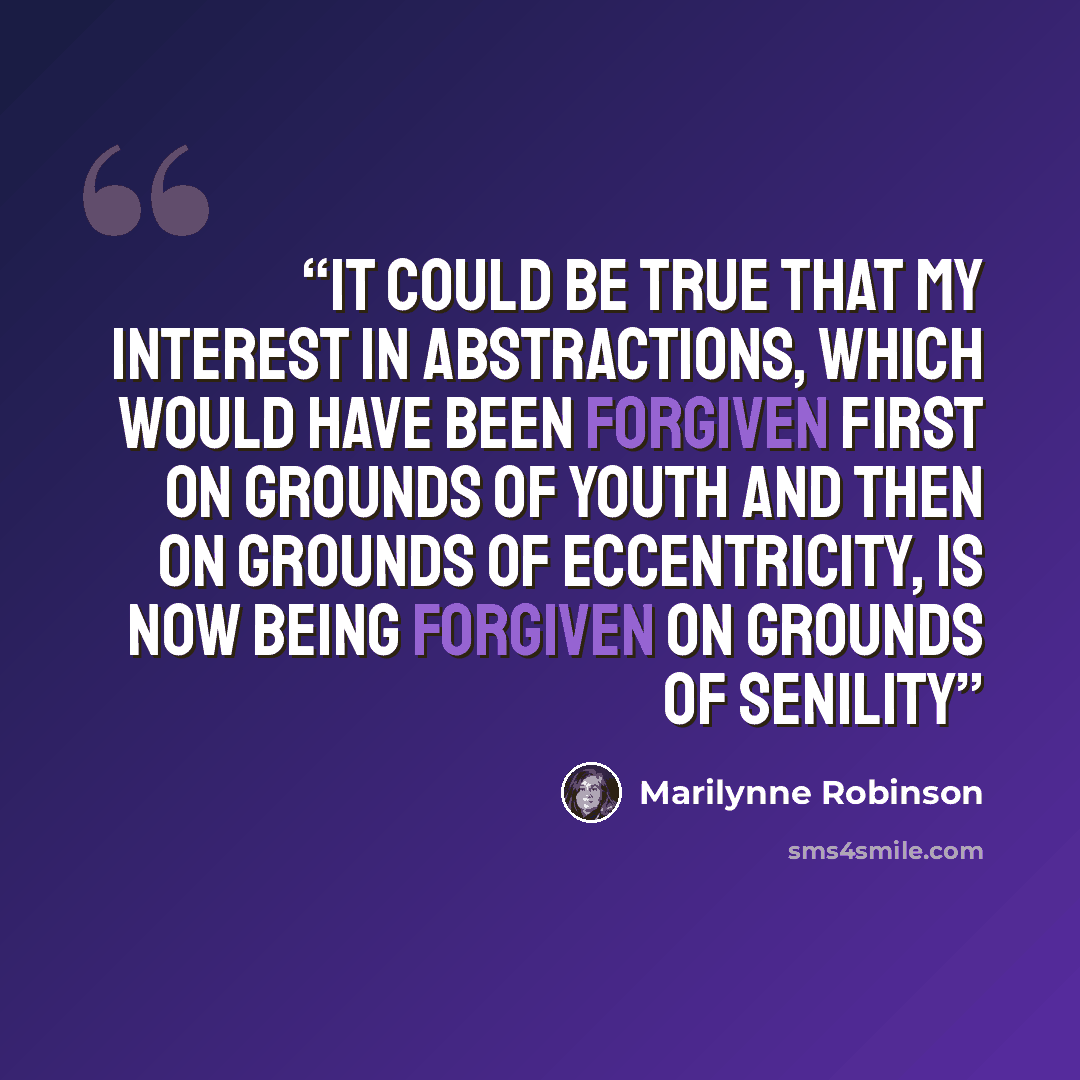 “It could be true that my interest in abstractions, which would have been forgiven first on grounds of youth and then on grounds of eccentricity, is now being forgiven on grounds of senility” quote by Marilynne Robinson