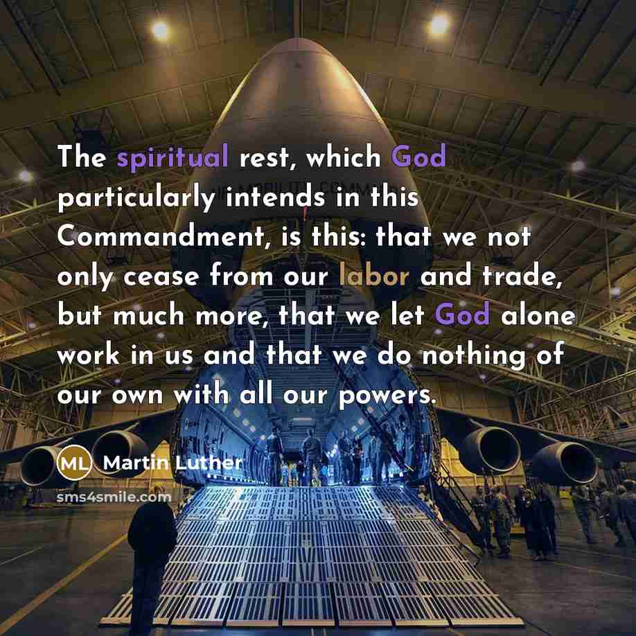 “The spiritual rest, which God particularly intends in this Commandment, is this: that we not only cease from our labor and trade, but much more, that we let God alone work in us and that we do nothing of our own with all our powers.” quote by Martin Luther