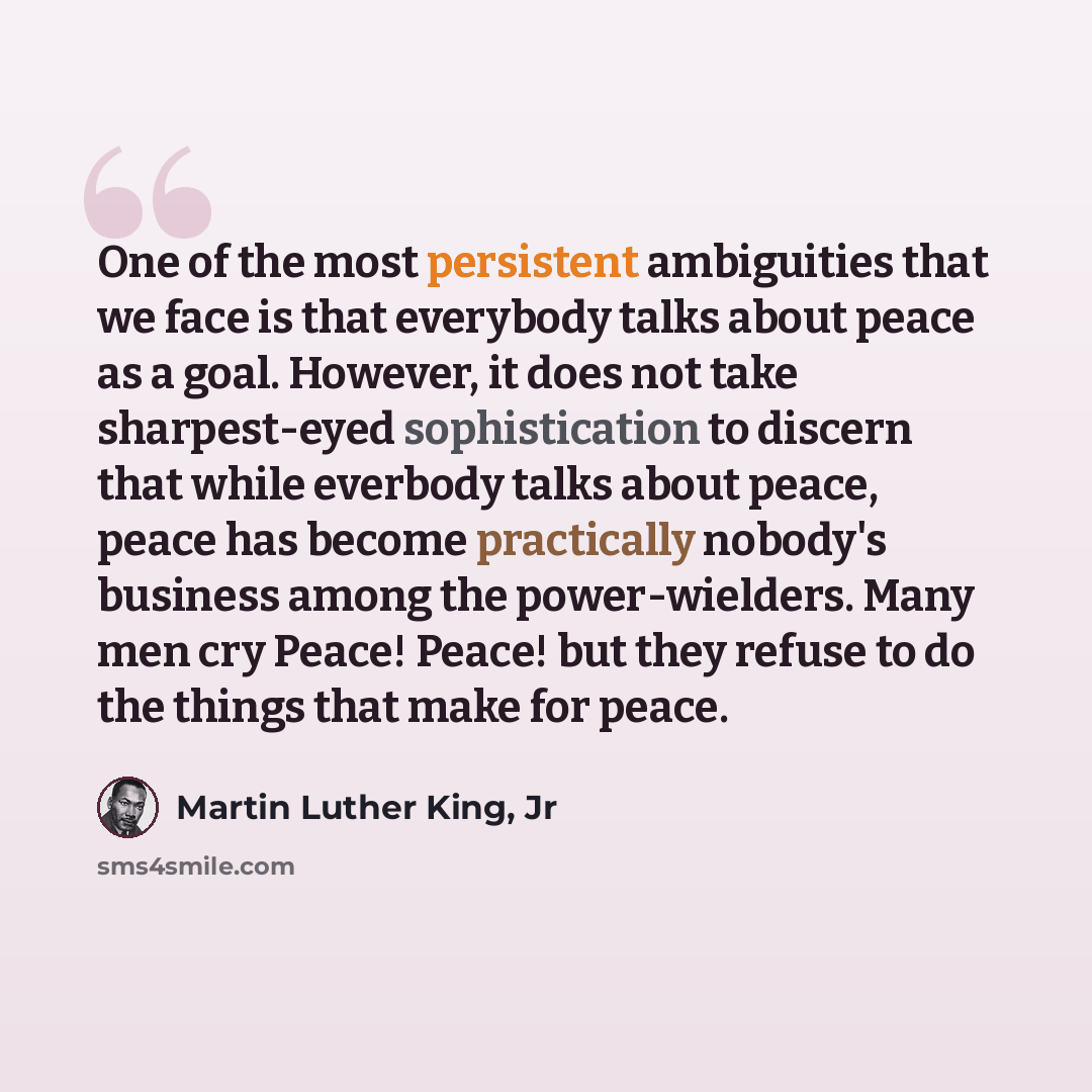 “One of the most persistent ambiguities that we face is that everybody talks about peace as a goal. However, it does not take sharpest-eyed sophistication to discern that while everbody talks about peace, peace has become practically nobody's business among the power-wielders. Many men cry Peace!…” quote by Martin Luther King, Jr