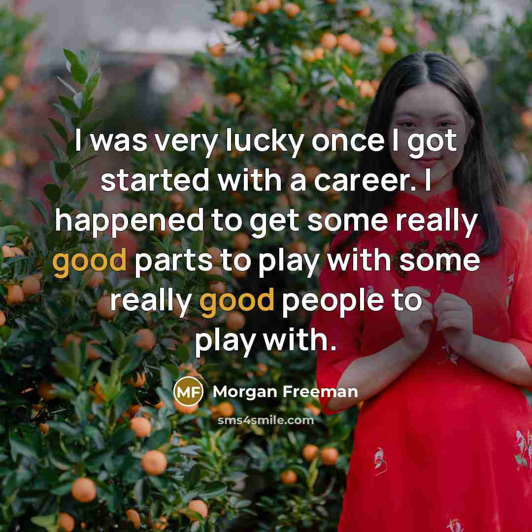 “I was very lucky once I got started with a career. I happened to get some really good parts to play with some really good people to play with.” quote by Morgan Freeman