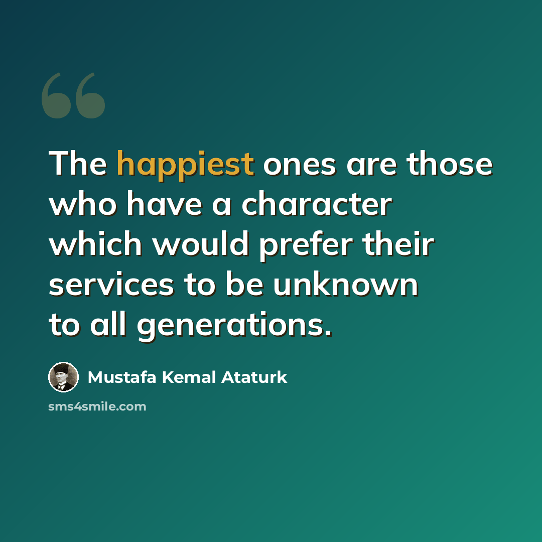 “The happiest ones are those who have a character which would prefer their services to be unknown to all generations.” quote by Mustafa Kemal Ataturk