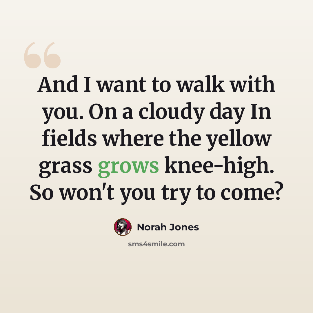 “And I want to walk with you. On a cloudy day In fields where the yellow grass grows knee-high. So won't you try to come?” quote by Norah Jones