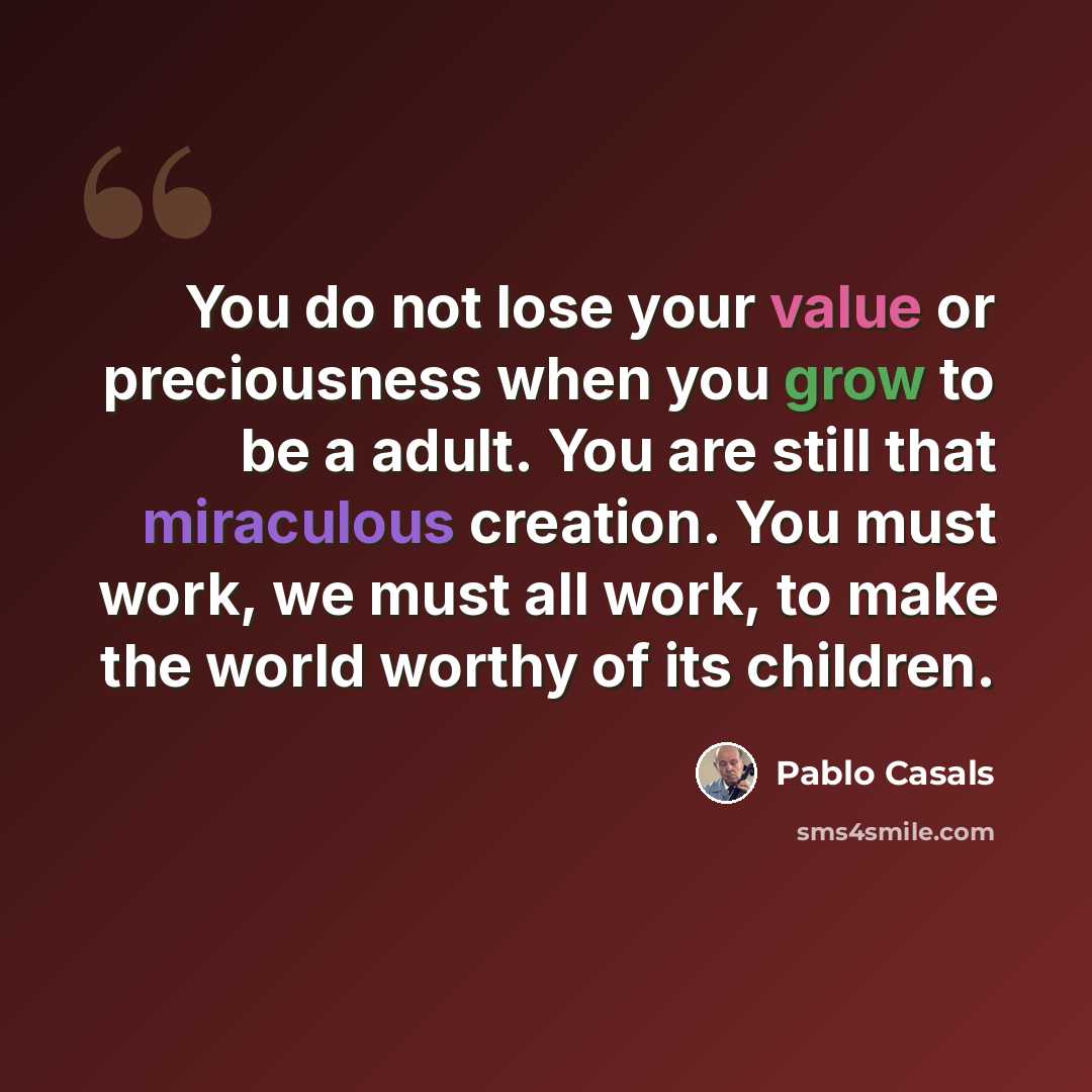 “You do not lose your value or preciousness when you grow to be a adult. You are still that miraculous creation. You must work, we must all work, to make the world worthy of its children.” quote by Pablo Casals