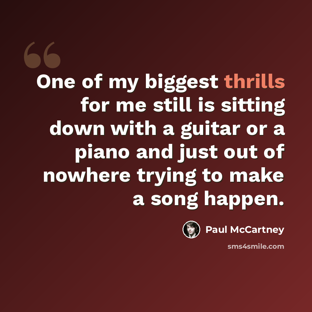 “One of my biggest thrills for me still is sitting down with a guitar or a piano and just out of nowhere trying to make a song happen.” quote by Paul McCartney
