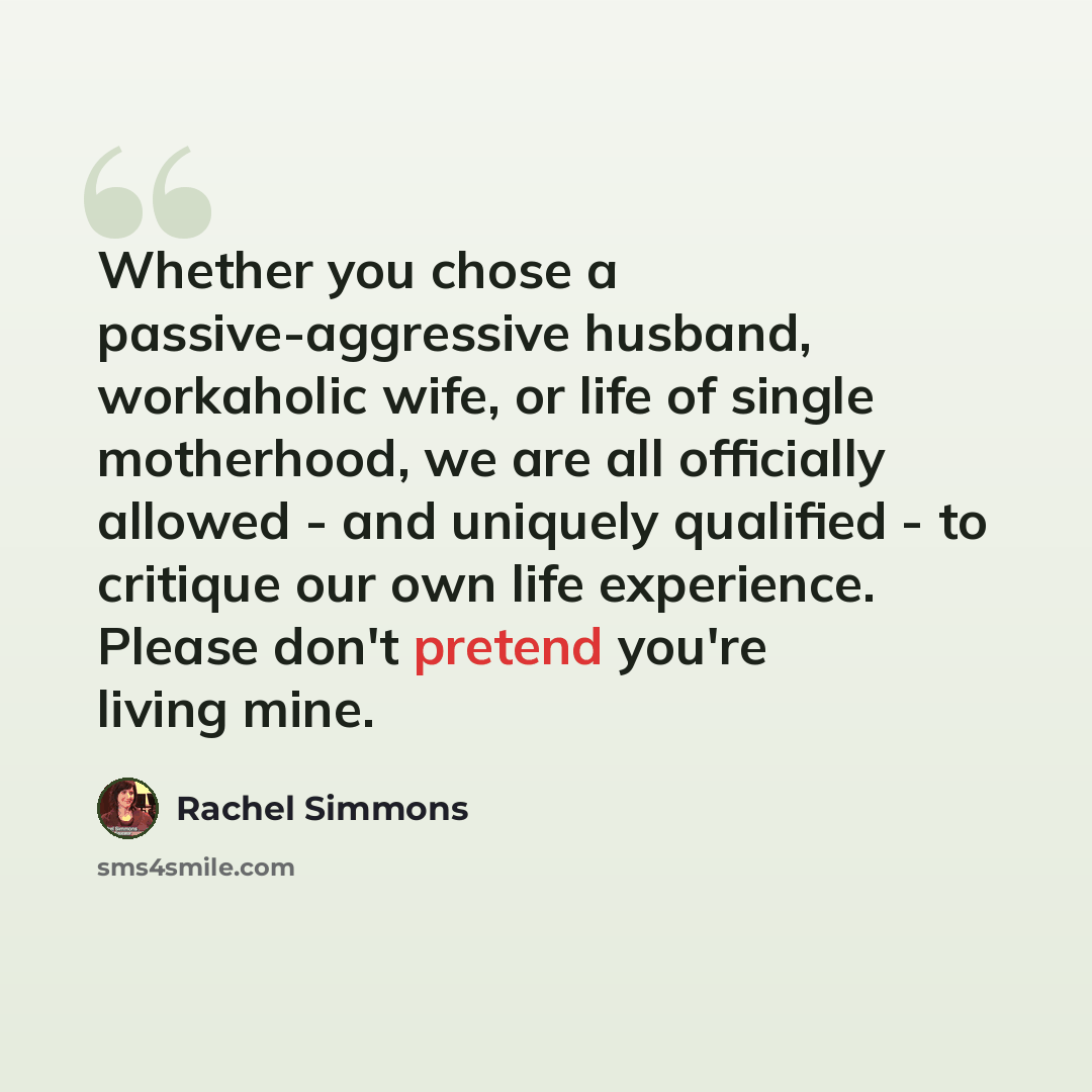 “Whether you chose a passive-aggressive husband, workaholic wife, or life of single motherhood, we are all officially allowed - and uniquely qualified - to critique our own life experience. Please don't pretend you're living mine.” quote by Rachel Simmons