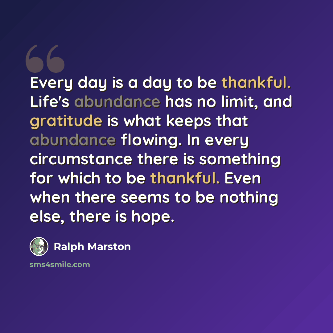 “Every day is a day to be thankful. Life's abundance has no limit, and gratitude is what keeps that abundance flowing. In every circumstance there is something for which to be thankful. Even when there seems to be nothing else, there is hope.” quote by Ralph Marston