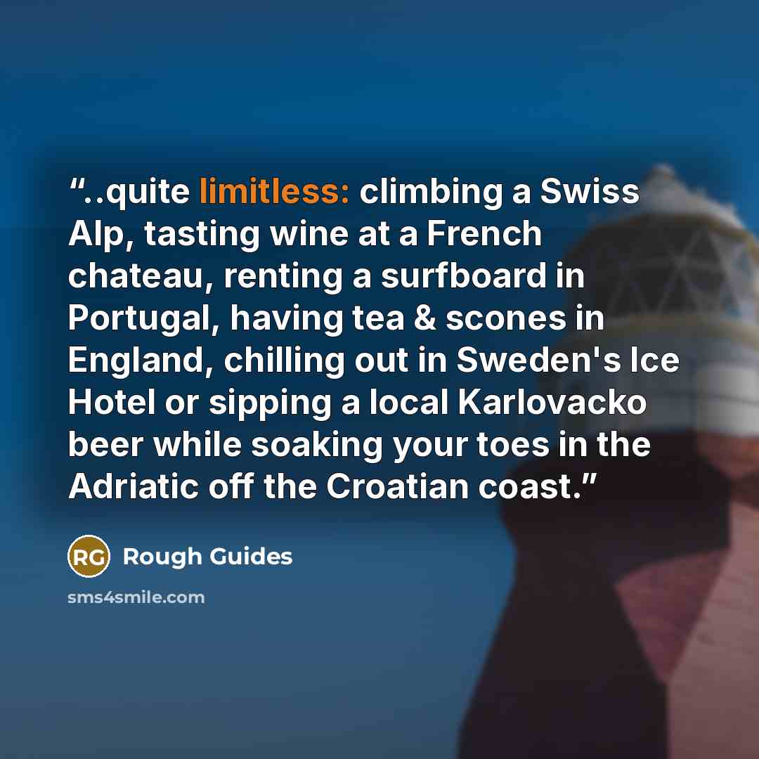 “..quite limitless: climbing a Swiss Alp, tasting wine at a French chateau, renting a surfboard in Portugal, having tea & scones in England, chilling out in Sweden's Ice Hotel or sipping a local Karlovacko beer while soaking your toes in the Adriatic off the Croatian coast.” quote by Rough Guides