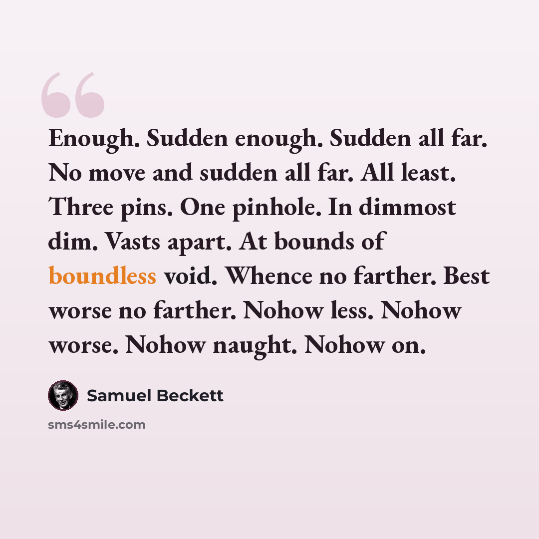“Enough. Sudden enough. Sudden all far. No move and sudden all far. All least. Three pins. One pinhole. In dimmost dim. Vasts apart. At bounds of boundless void. Whence no farther. Best worse no farther. Nohow less. Nohow worse. Nohow naught. Nohow on.” quote by Samuel Beckett