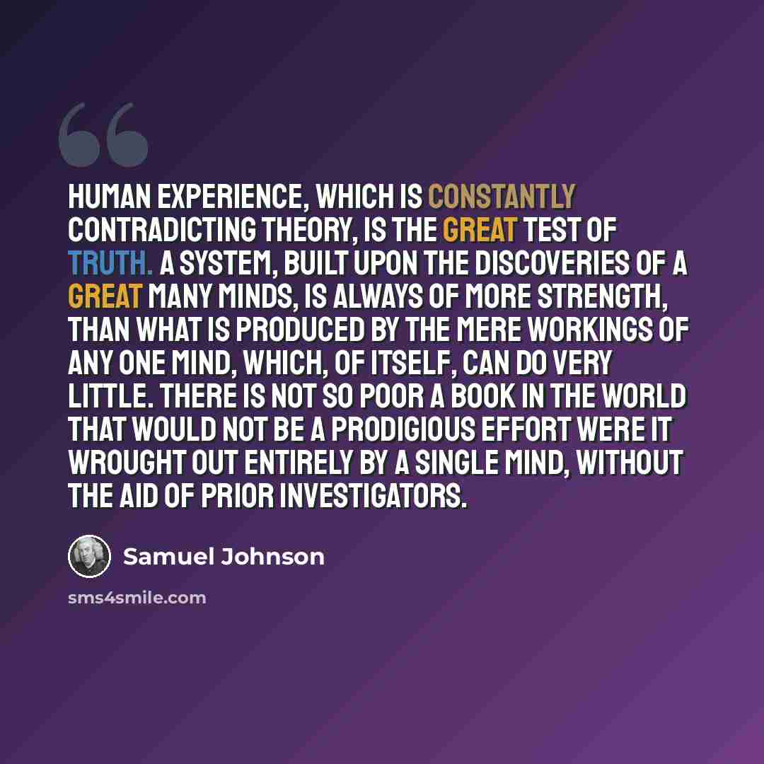 “Human experience, which is constantly contradicting theory, is the great test of truth. A system, built upon the discoveries of a great many minds, is always of more strength, than what is produced by the mere workings of any one mind, which, of itself, can do very little. There is not so poor a…” quote by Samuel Johnson