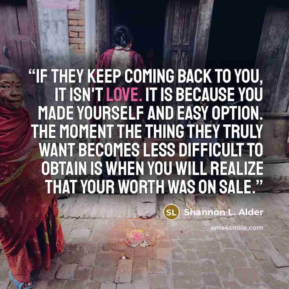 “If they keep coming back to you, it isn't love. It is because you made yourself and easy option. The moment the thing they truly want becomes less difficult to obtain is when you will realize that your worth was on sale.” quote by Shannon L. Alder