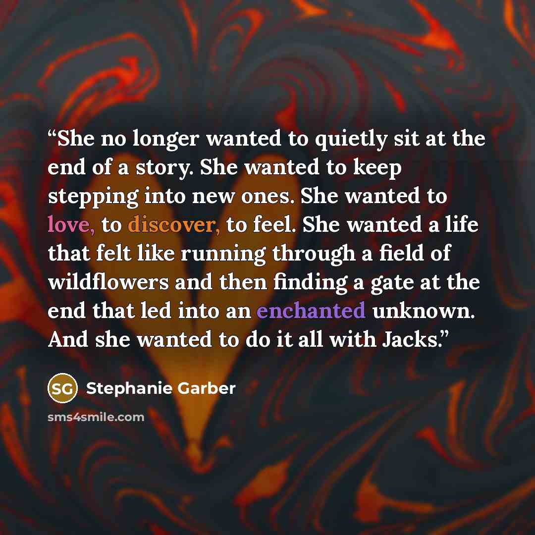 “She no longer wanted to quietly sit at the end of a story. She wanted to keep stepping into new ones. She wanted to love, to discover, to feel. She wanted a life that felt like running through a field of wildflowers and then finding a gate at the end that led into an enchanted unknown. And she…” quote by Stephanie Garber