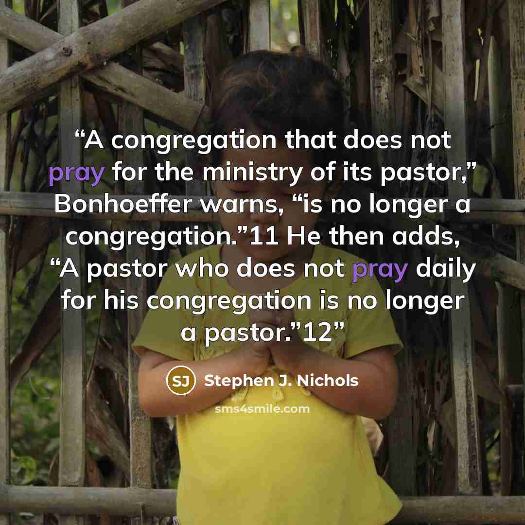 “A congregation that does not pray for the ministry of its pastor,” Bonhoeffer warns, “is no longer a congregation.”11 He then adds, “A pastor who does not pray daily for his congregation is no longer a pastor.”12” quote by Stephen J. Nichols