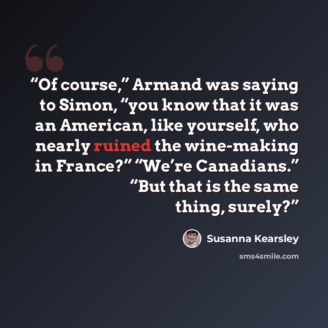 “Of course,” Armand was saying to Simon, “you know that it was an American, like yourself, who nearly ruined the wine-making in France?” “We’re Canadians.” “But that is the same thing, surely?” quote by Susanna Kearsley